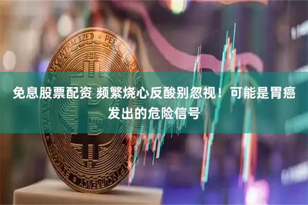 免息股票配资 频繁烧心反酸别忽视！可能是胃癌发出的危险信号