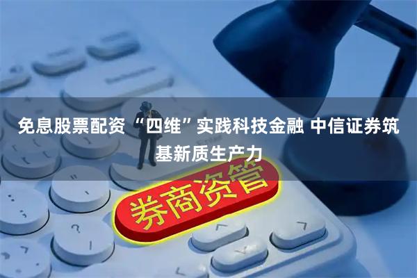 免息股票配资 “四维”实践科技金融 中信证券筑基新质生产力