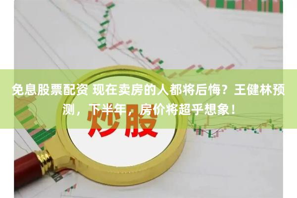 免息股票配资 现在卖房的人都将后悔？王健林预测，下半年，房价将超乎想象！