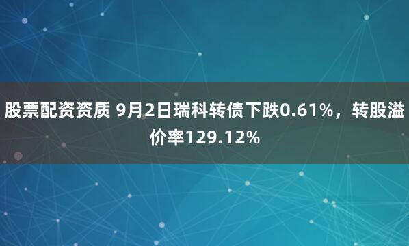 股票配资资质 9月2日瑞科转债下跌0.61%，转股溢价率129.12%