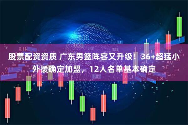 股票配资资质 广东男篮阵容又升级！36+超猛小外援确定加盟，12人名单基本确定