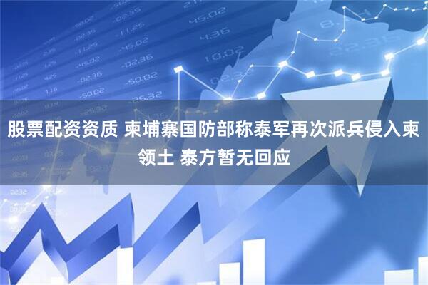 股票配资资质 柬埔寨国防部称泰军再次派兵侵入柬领土 泰方暂无回应