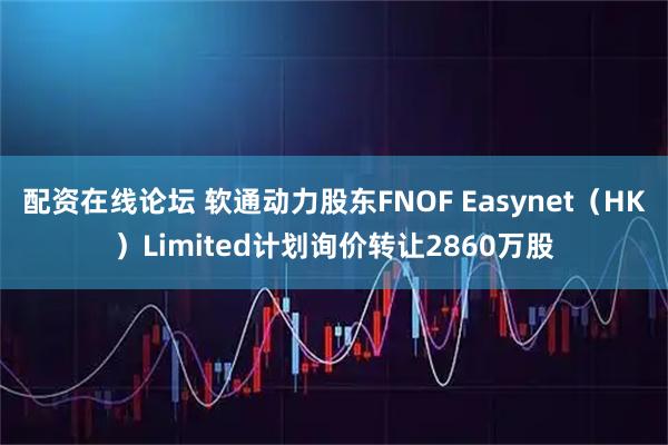 配资在线论坛 软通动力股东FNOF Easynet（HK）Limited计划询价转让2860万股