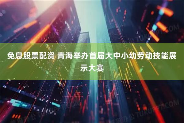 免息股票配资 青海举办首届大中小幼劳动技能展示大赛