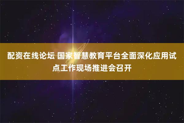 配资在线论坛 国家智慧教育平台全面深化应用试点工作现场推进会召开