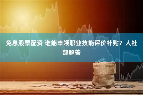 免息股票配资 谁能申领职业技能评价补贴？人社部解答