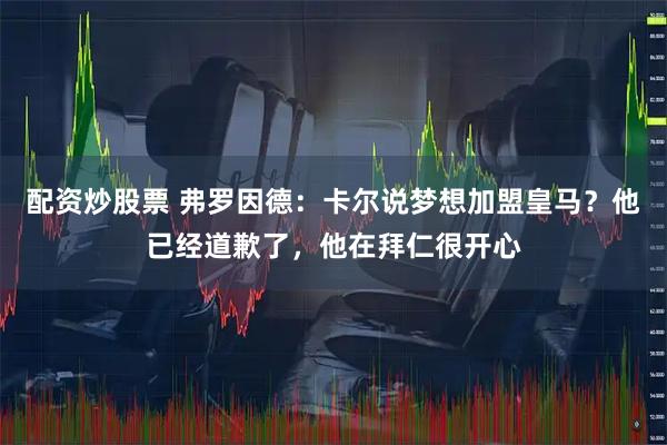 配资炒股票 弗罗因德：卡尔说梦想加盟皇马？他已经道歉了，他在拜仁很开心