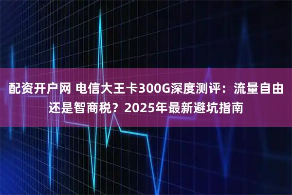 配资开户网 电信大王卡300G深度测评：流量自由还是智商税？2025年最新避坑指南