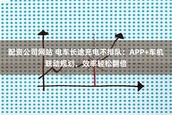 配资公司网站 电车长途充电不排队:APP+车机联动规划,效率轻松翻倍