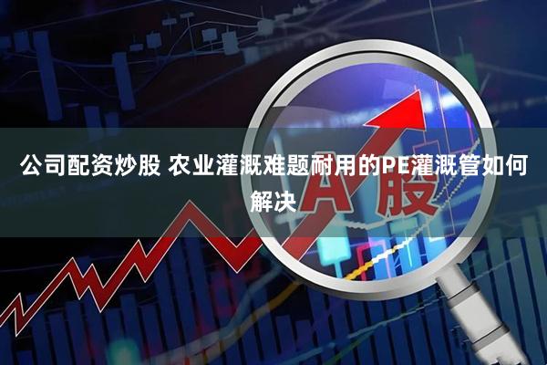 公司配资炒股 农业灌溉难题耐用的PE灌溉管如何解决