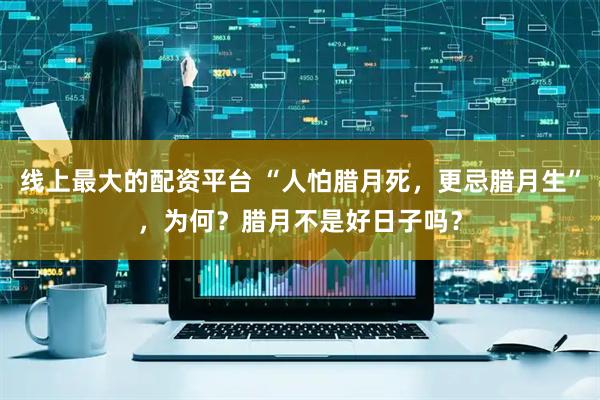 线上最大的配资平台 “人怕腊月死，更忌腊月生”，为何？腊月不是好日子吗？