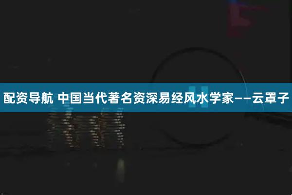 配资导航 中国当代著名资深易经风水学家——云罩子