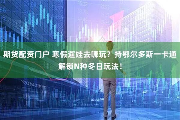 期货配资门户 寒假遛娃去哪玩？持鄂尔多斯一卡通解锁N种冬日玩法！