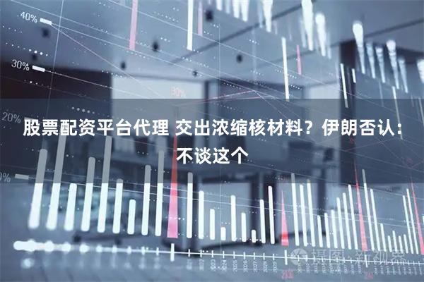 股票配资平台代理 交出浓缩核材料？伊朗否认：不谈这个