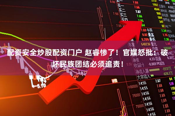 配资安全炒股配资门户 赵睿惨了！官媒怒批：破坏民族团结必须追责！