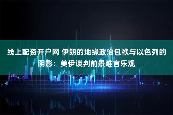 线上配资开户网 伊朗的地缘政治包袱与以色列的阴影：美伊谈判前景难言乐观