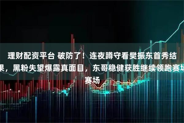 理财配资平台 破防了！连夜蹲守看樊振东首秀结果，黑粉失望爆露真面目，东哥稳健获胜继续领跑赛场