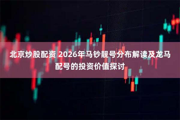 北京炒股配资 2026年马钞靓号分布解读及龙马配号的投资价值探讨