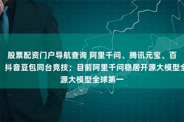 股票配资门户导航查询 阿里千问、腾讯元宝、百度文心、抖音豆包同台竞技；目前阿里千问稳居开源大模型全球第一