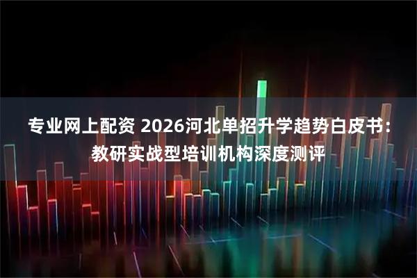 专业网上配资 2026河北单招升学趋势白皮书:教研实战型培训机构深度测评