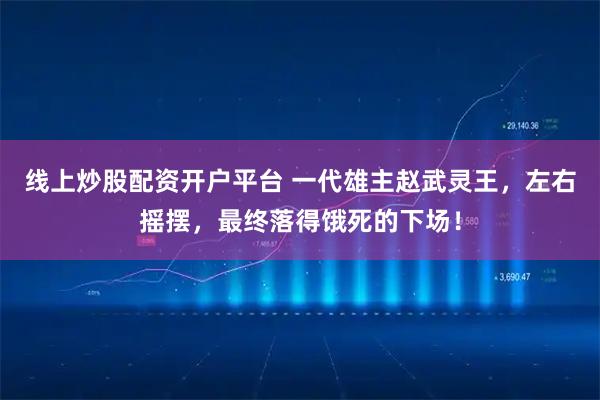 线上炒股配资开户平台 一代雄主赵武灵王，左右摇摆，最终落得饿死的下场！