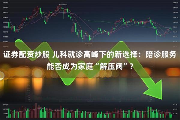证券配资炒股 儿科就诊高峰下的新选择：陪诊服务能否成为家庭“解压阀”？