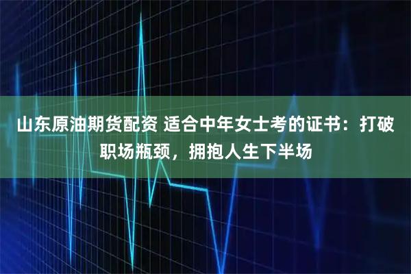 山东原油期货配资 适合中年女士考的证书：打破职场瓶颈，拥抱人生下半场