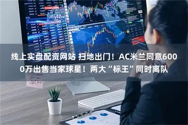 线上实盘配资网站 扫地出门！AC米兰同意6000万出售当家球星！两大“标王”同时离队
