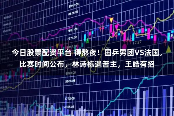 今日股票配资平台 得熬夜！国乒男团VS法国，比赛时间公布，林诗栋遇苦主，王皓有招