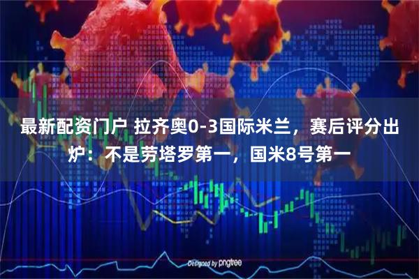 最新配资门户 拉齐奥0-3国际米兰，赛后评分出炉：不是劳塔罗第一，国米8号第一