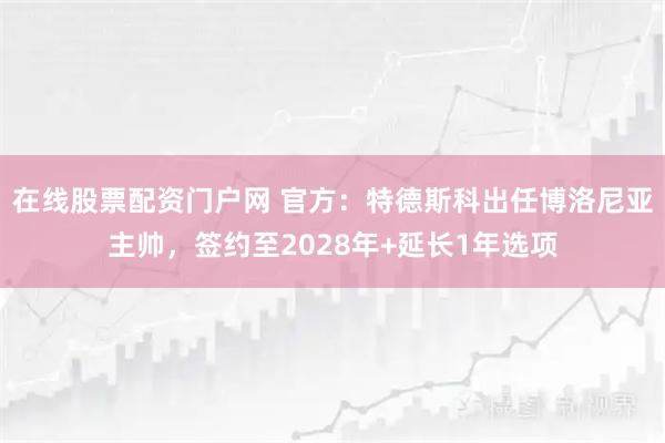 在线股票配资门户网 官方：特德斯科出任博洛尼亚主帅，签约至2028年+延长1年选项