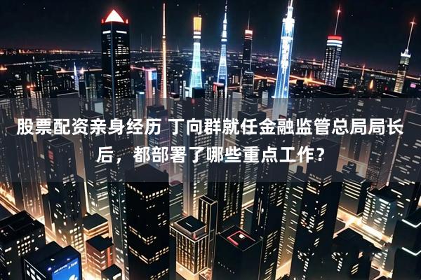 股票配资亲身经历 丁向群就任金融监管总局局长后,都部署了哪些重点工作?