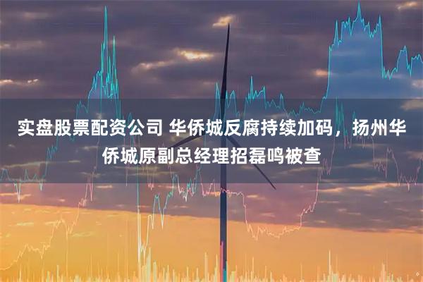 实盘股票配资公司 华侨城反腐持续加码，扬州华侨城原副总经理招磊鸣被查