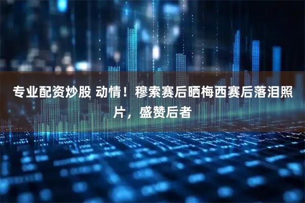 专业配资炒股 动情！穆索赛后晒梅西赛后落泪照片，盛赞后者