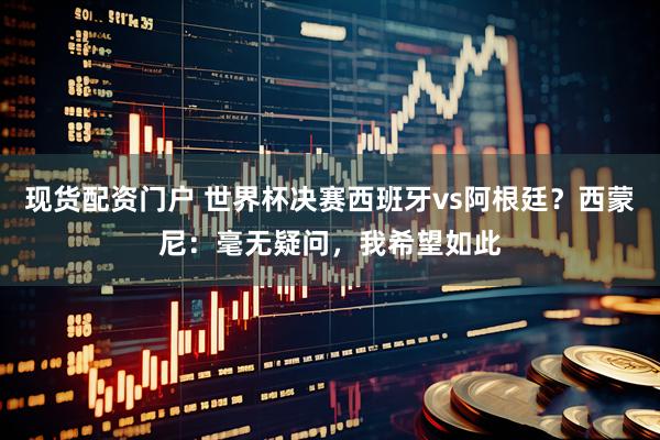 现货配资门户 世界杯决赛西班牙vs阿根廷？西蒙尼：毫无疑问，我希望如此